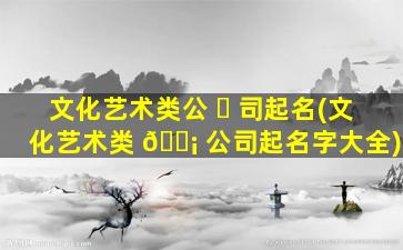 文化艺术类公 ☘ 司起名(文化艺术类 🐡 公司起名字大全)